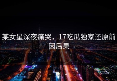 某女星深夜痛哭，17吃瓜独家还原前因后果
