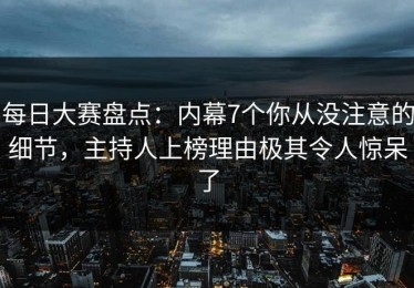 每日大赛盘点：内幕7个你从没注意的细节，主持人上榜理由极其令人惊呆了