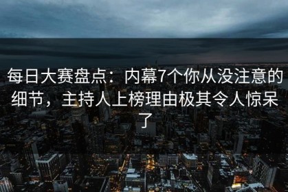每日大赛盘点：内幕7个你从没注意的细节，主持人上榜理由极其令人惊呆了