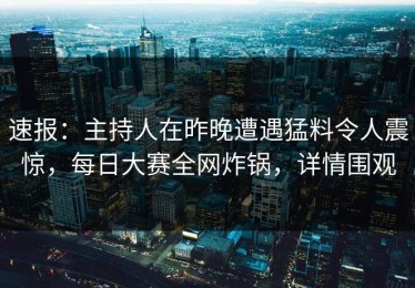 速报：主持人在昨晚遭遇猛料令人震惊，每日大赛全网炸锅，详情围观