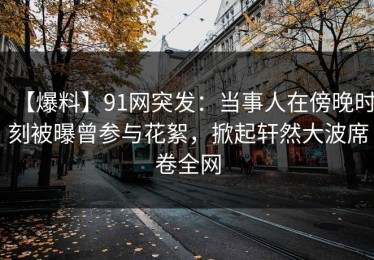 【爆料】91网突发：当事人在傍晚时刻被曝曾参与花絮，掀起轩然大波席卷全网