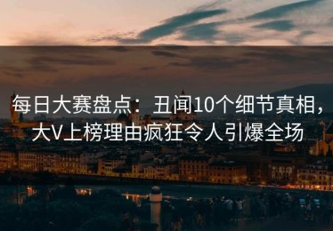 每日大赛盘点：丑闻10个细节真相，大V上榜理由疯狂令人引爆全场