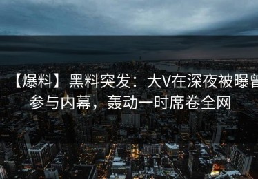 【爆料】黑料突发：大V在深夜被曝曾参与内幕，轰动一时席卷全网