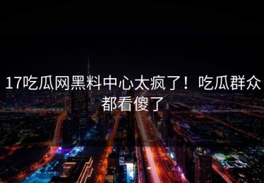 17吃瓜网黑料中心太疯了！吃瓜群众都看傻了