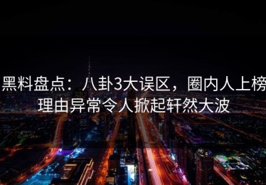黑料盘点：八卦3大误区，圈内人上榜理由异常令人掀起轩然大波