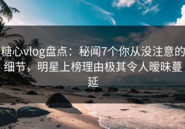 糖心vlog盘点：秘闻7个你从没注意的细节，明星上榜理由极其令人暧昧蔓延