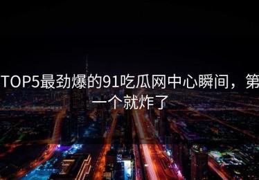 TOP5最劲爆的91吃瓜网中心瞬间，第一个就炸了