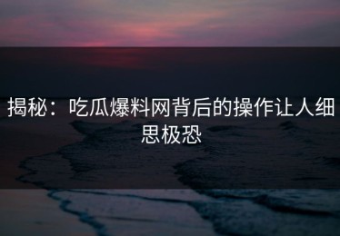 揭秘：吃瓜爆料网背后的操作让人细思极恐