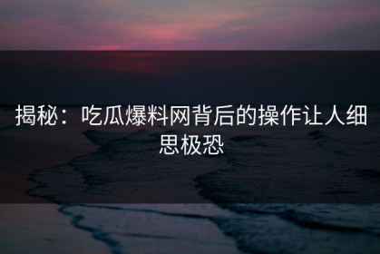 揭秘：吃瓜爆料网背后的操作让人细思极恐