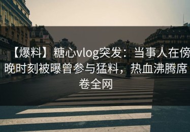 【爆料】糖心vlog突发：当事人在傍晚时刻被曝曾参与猛料，热血沸腾席卷全网