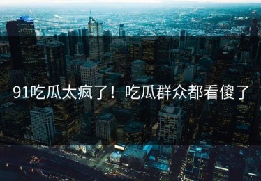 91吃瓜太疯了！吃瓜群众都看傻了