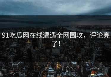 91吃瓜网在线遭遇全网围攻，评论亮了！