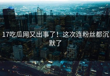 17吃瓜网又出事了！这次连粉丝都沉默了