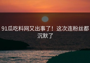 91瓜吃料网又出事了！这次连粉丝都沉默了