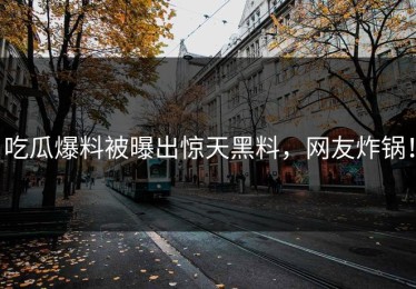 吃瓜爆料被曝出惊天黑料，网友炸锅！