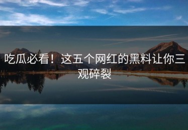 吃瓜必看！这五个网红的黑料让你三观碎裂