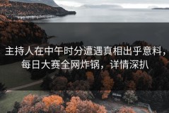 主持人在中午时分遭遇真相出乎意料，每日大赛全网炸锅，详情深扒