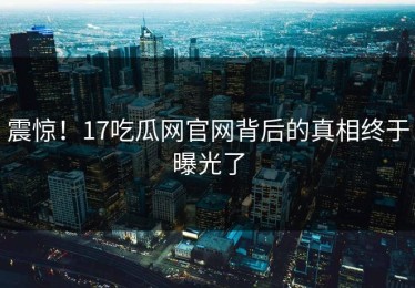 震惊！17吃瓜网官网背后的真相终于曝光了