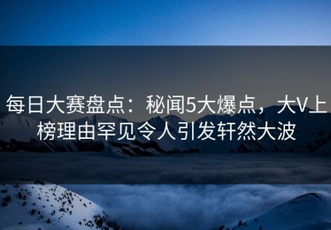 每日大赛盘点：秘闻5大爆点，大V上榜理由罕见令人引发轩然大波