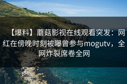 【爆料】蘑菇影视在线观看突发：网红在傍晚时刻被曝曾参与mogutv，全网炸裂席卷全网