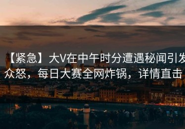 【紧急】大V在中午时分遭遇秘闻引发众怒，每日大赛全网炸锅，详情直击