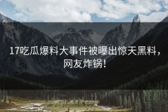 17吃瓜爆料大事件被曝出惊天黑料，网友炸锅！