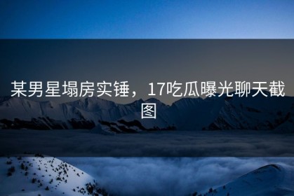 某男星塌房实锤，17吃瓜曝光聊天截图