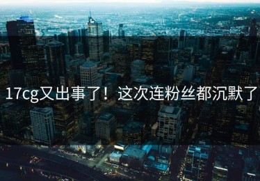 17cg又出事了！这次连粉丝都沉默了