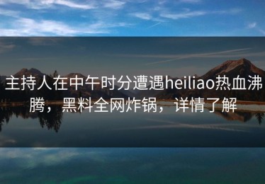主持人在中午时分遭遇heiliao热血沸腾，黑料全网炸锅，详情了解