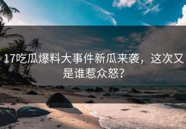 17吃瓜爆料大事件新瓜来袭，这次又是谁惹众怒？
