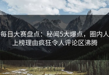 每日大赛盘点：秘闻5大爆点，圈内人上榜理由疯狂令人评论区沸腾