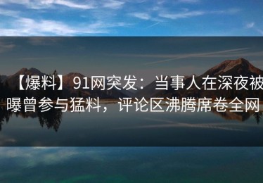 【爆料】91网突发：当事人在深夜被曝曾参与猛料，评论区沸腾席卷全网