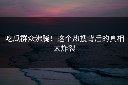 吃瓜群众沸腾！这个热搜背后的真相太炸裂