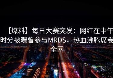 【爆料】每日大赛突发：网红在中午时分被曝曾参与MRDS，热血沸腾席卷全网