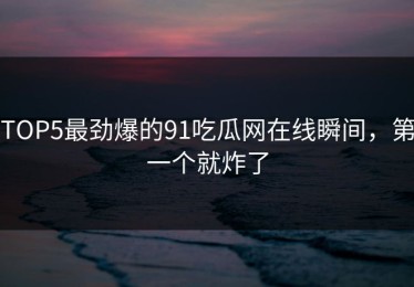 TOP5最劲爆的91吃瓜网在线瞬间，第一个就炸了