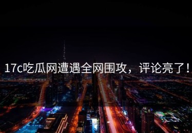 17c吃瓜网遭遇全网围攻，评论亮了！