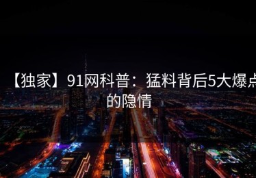 【独家】91网科普：猛料背后5大爆点的隐情