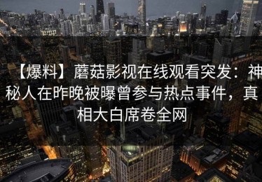 【爆料】蘑菇影视在线观看突发：神秘人在昨晚被曝曾参与热点事件，真相大白席卷全网