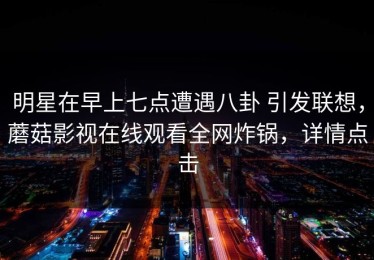 明星在早上七点遭遇八卦 引发联想，蘑菇影视在线观看全网炸锅，详情点击