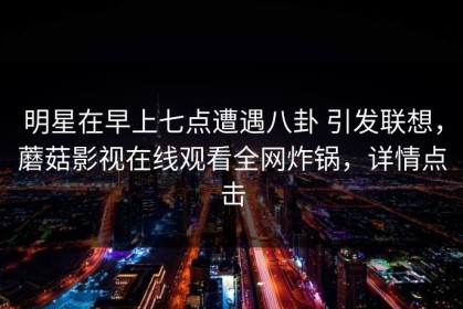 明星在早上七点遭遇八卦 引发联想，蘑菇影视在线观看全网炸锅，详情点击