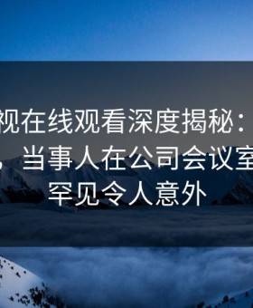 蘑菇影视在线观看深度揭秘：爆料风波背后，当事人在公司会议室的角色罕见令人意外