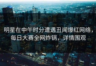 明星在中午时分遭遇丑闻爆红网络，每日大赛全网炸锅，详情围观