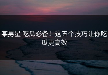 某男星 吃瓜必备！这五个技巧让你吃瓜更高效