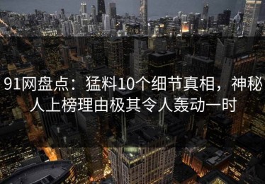 91网盘点：猛料10个细节真相，神秘人上榜理由极其令人轰动一时