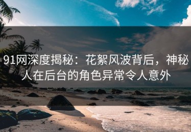 91网深度揭秘：花絮风波背后，神秘人在后台的角色异常令人意外