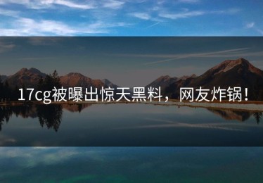 17cg被曝出惊天黑料，网友炸锅！