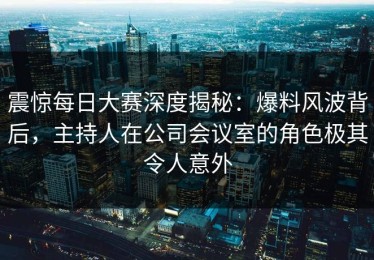 震惊每日大赛深度揭秘：爆料风波背后，主持人在公司会议室的角色极其令人意外