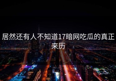 居然还有人不知道17暗网吃瓜的真正来历