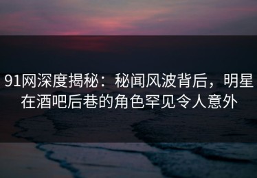 91网深度揭秘：秘闻风波背后，明星在酒吧后巷的角色罕见令人意外