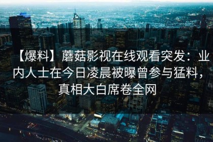 【爆料】蘑菇影视在线观看突发：业内人士在今日凌晨被曝曾参与猛料，真相大白席卷全网